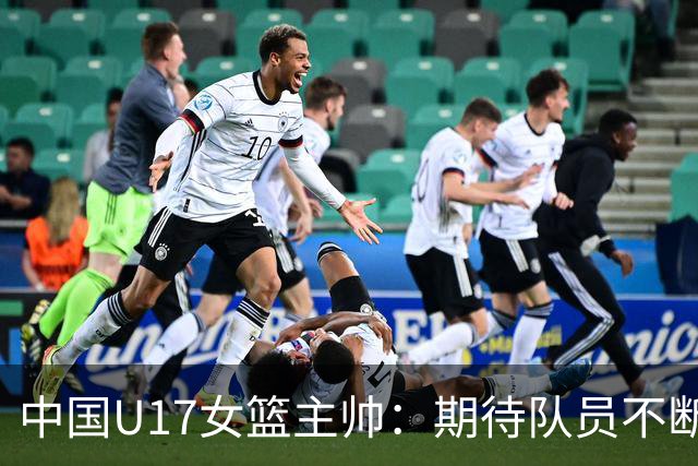 中国U17女篮主帅：期待队员不断成长 始终保持朝气蓬勃的状态