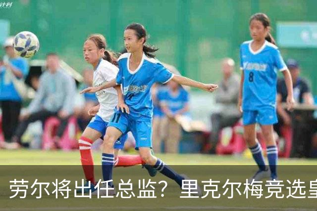 劳尔将出任总监？里克尔梅竞选皇马主席引发关注