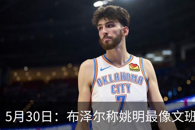 5月30日：布泽尔称姚明最像文班亚马，手感细腻身高相近